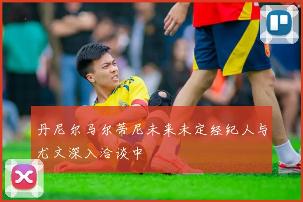丹尼尔马尔蒂尼未来未定经纪人与尤文深入洽谈中