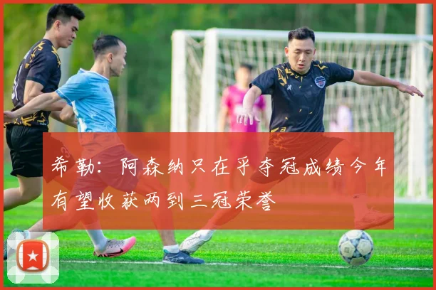 希勒：阿森纳只在乎夺冠成绩今年有望收获两到三冠荣誉