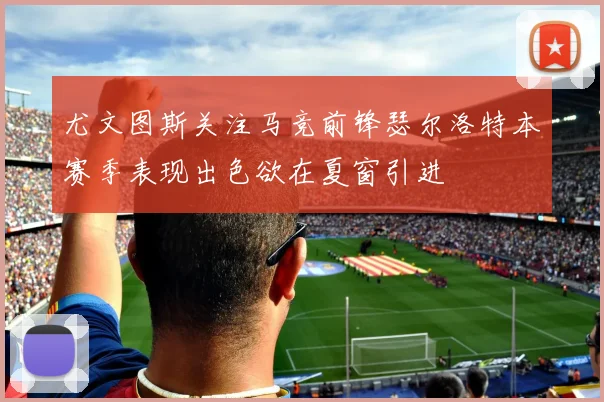 尤文图斯关注马竞前锋瑟尔洛特本赛季表现出色欲在夏窗引进