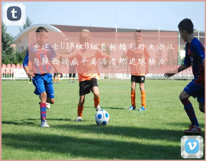 全运会U18组B组首轮精彩对决浙江与陕西战成平局马浩然进球助力