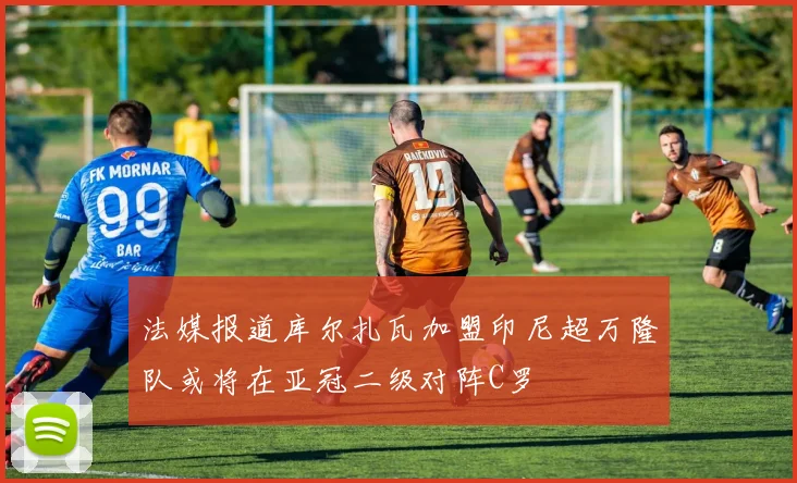 法媒报道库尔扎瓦加盟印尼超万隆队或将在亚冠二级对阵C罗