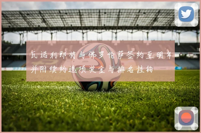 瓦诺利即将与佛罗伦萨签约至明年并附续约选项奖金与排名挂钩