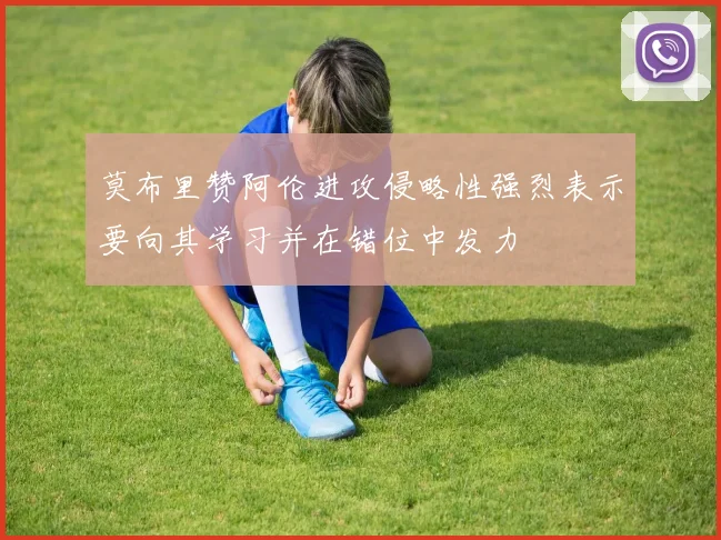 莫布里赞阿伦进攻侵略性强烈表示要向其学习并在错位中发力