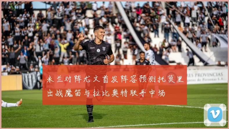 米兰对阵尤文首发阵容预测托莫里出战魔笛与拉比奥特联手中场
