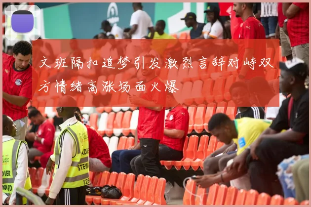 文班隔扣追梦引发激烈言辞对峙双方情绪高涨场面火爆