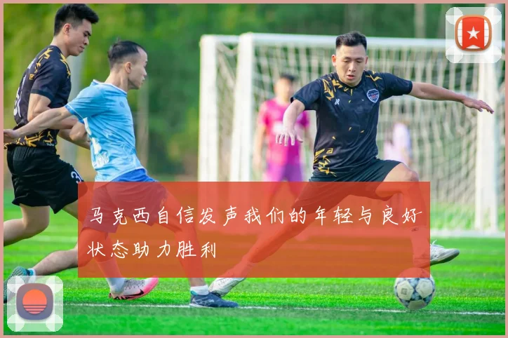 马克西自信发声我们的年轻与良好状态助力胜利