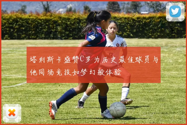 塔利斯卡盛赞C罗为历史最佳球员与他同场竞技如梦幻般体验