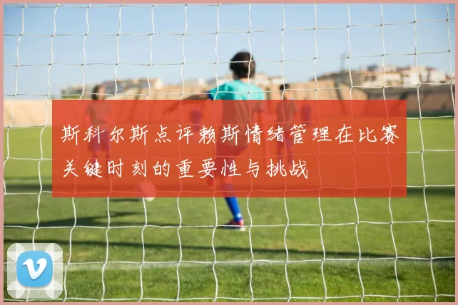 斯科尔斯点评赖斯情绪管理在比赛关键时刻的重要性与挑战