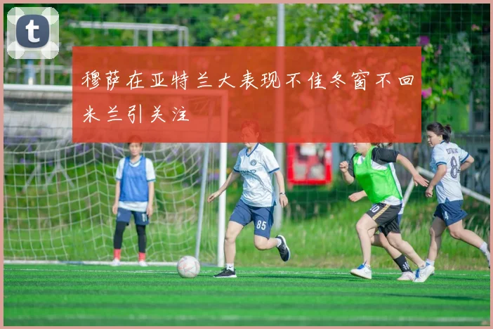 穆萨在亚特兰大表现不佳冬窗不回米兰引关注