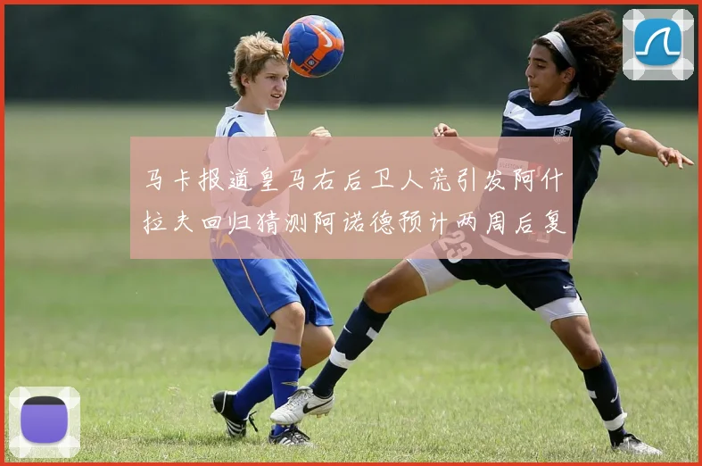 马卡报道皇马右后卫人荒引发阿什拉夫回归猜测阿诺德预计两周后复出