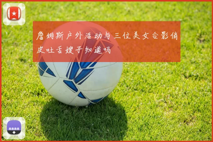 詹姆斯户外活动与三位美女合影俏皮吐舌嫂子知道吗