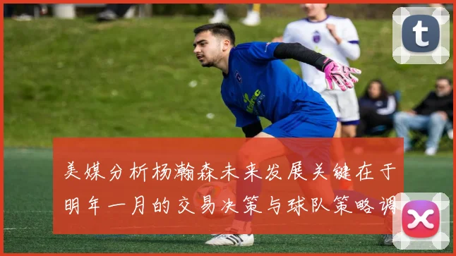 美媒分析杨瀚森未来发展关键在于明年一月的交易决策与球队策略调整