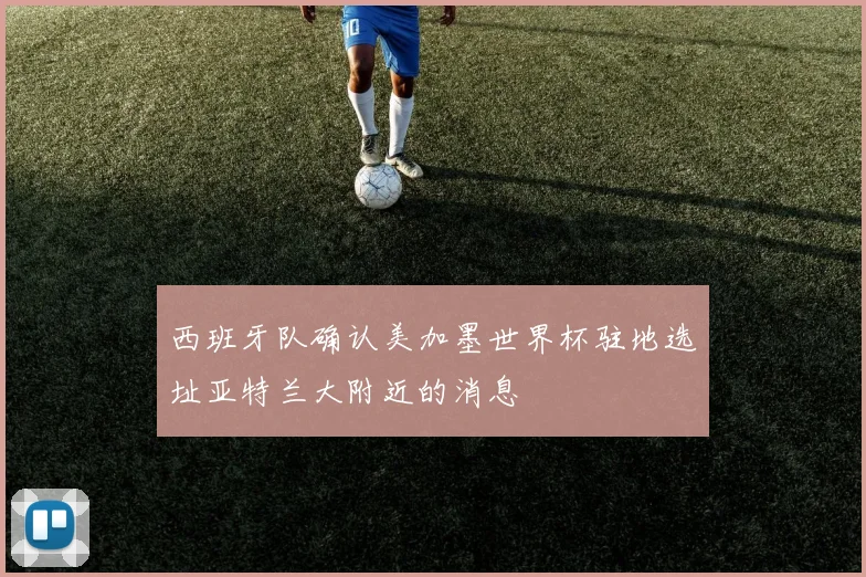 西班牙队确认美加墨世界杯驻地选址亚特兰大附近的消息
