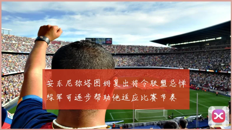 安东尼称塔图姆复出将令联盟忌惮绿军可逐步帮助他适应比赛节奏