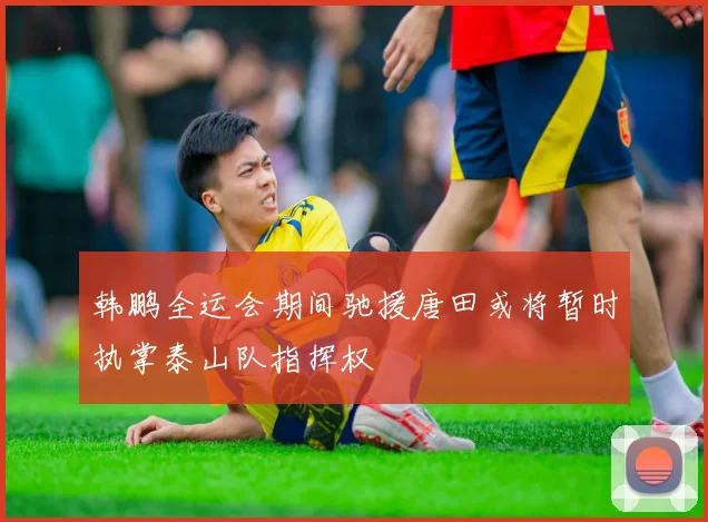 韩鹏全运会期间驰援唐田或将暂时执掌泰山队指挥权