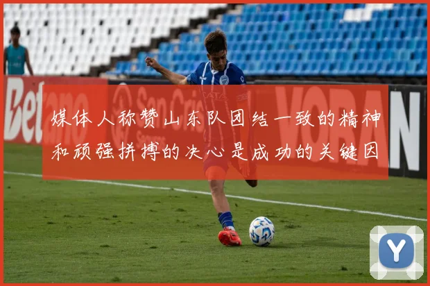 媒体人称赞山东队团结一致的精神和顽强拼搏的决心是成功的关键因素