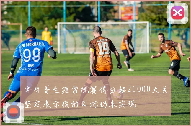 字母哥生涯常规赛得分超21000大关坚定表示我的目标仍未实现