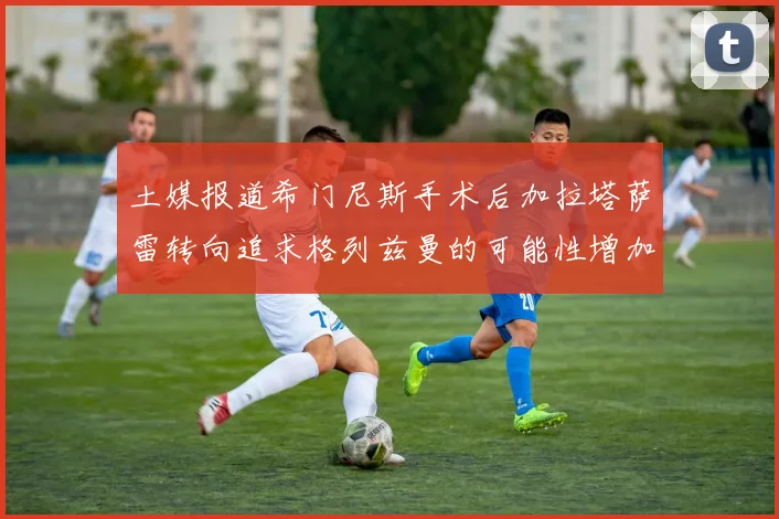 土媒报道希门尼斯手术后加拉塔萨雷转向追求格列兹曼的可能性增加