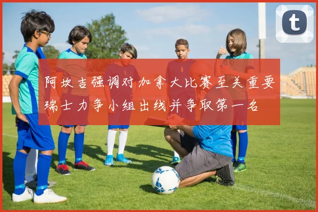 阿坎吉强调对加拿大比赛至关重要瑞士力争小组出线并争取第一名