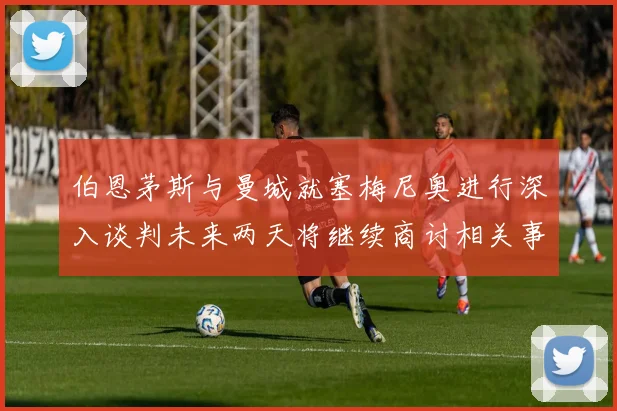 伯恩茅斯与曼城就塞梅尼奥进行深入谈判未来两天将继续商讨相关事宜