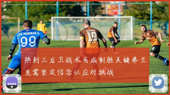热刺三后卫战术或成制胜关键弗兰克需坚定信念以应对挑战