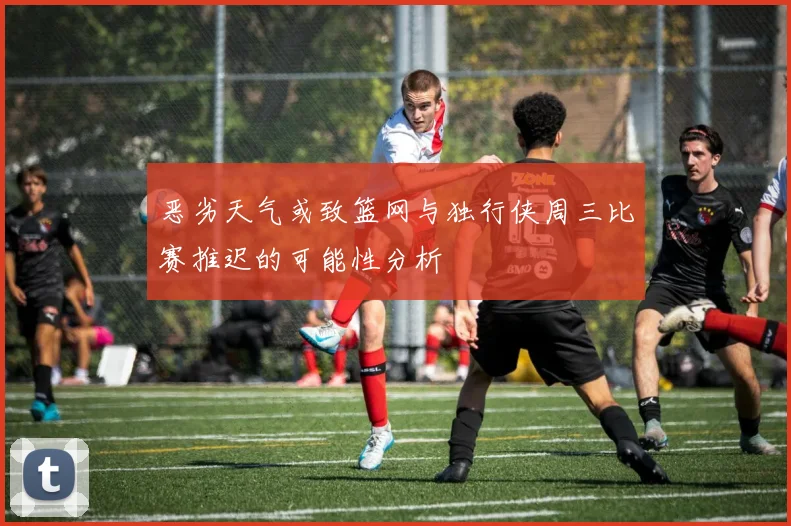 恶劣天气或致篮网与独行侠周三比赛推迟的可能性分析